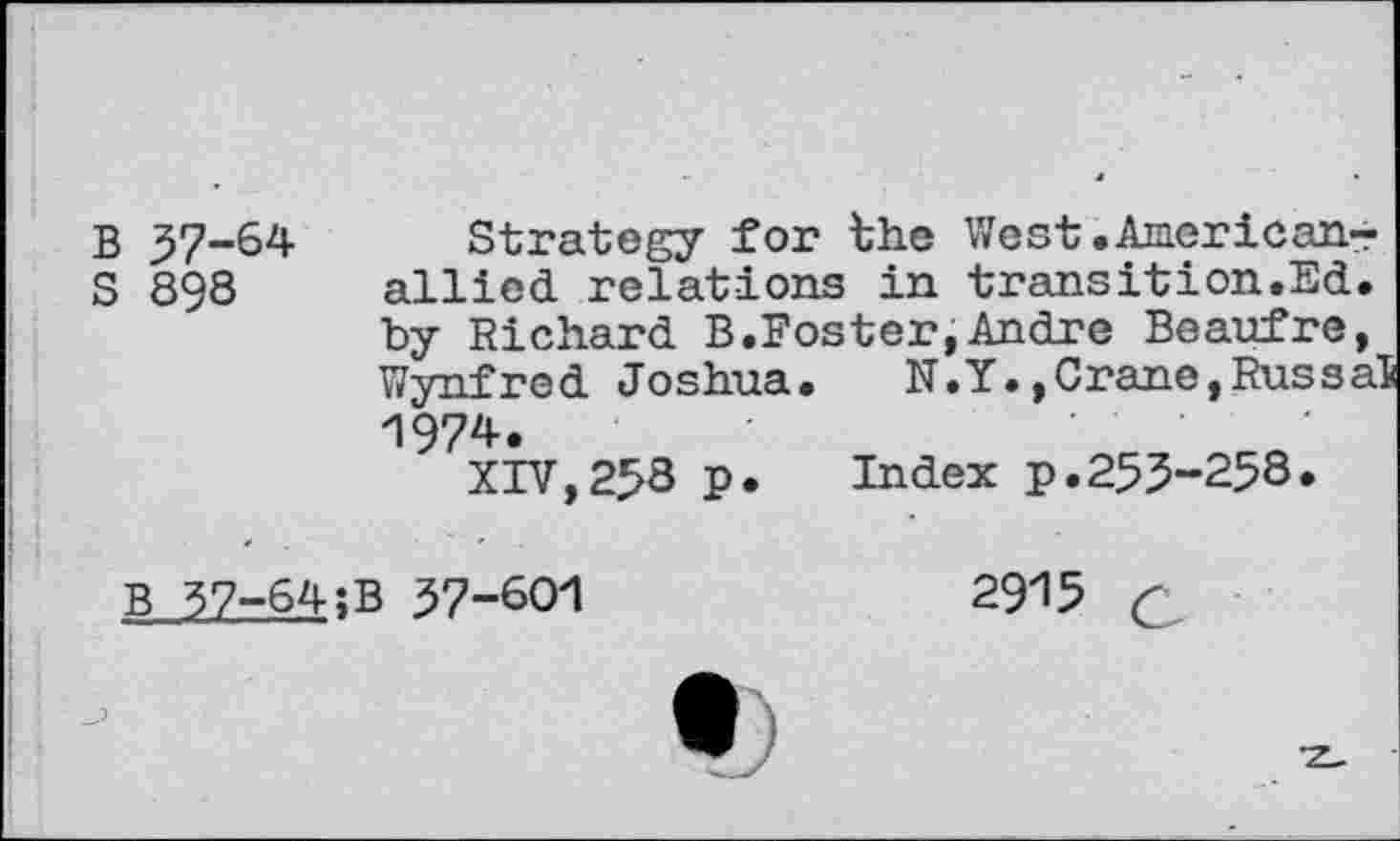 ﻿B 37-64
S 898
Strategy for the West.American-allied relations in transition.Ed. by Richard B.Foster,Andre Beaufre, Wynfred Joshua. N.Y.,Crane,RussaS 1974.
XIV,258 p. Index p.255-258.
B 37-64;B 37-601
2915 c